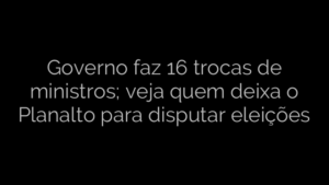 ​Governo faz 16 trocas de ministros; veja quem deixa o Planalto para disputar eleições 